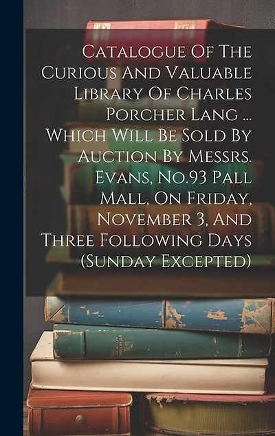Catalogue Of The Curious And Valuable Library Of Charles Porcher Lang ... Which Will Be Sold By Auction By Messrs. Evans, No.93 Pall Mall, On Friday, November 3, And Three Following Days (sunday Excepted)