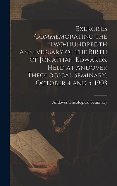 Exercises Commemorating the Two-hundredth Anniversary of the Birth of Jonathan Edwards, Held at Andover Theological Seminary, October 4 and 5, 1903