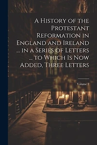 A History of the Protestant Reformation in England and Ireland ... in a Series of Letters ... to Which Is Now Added, Three Letters; Volume 2