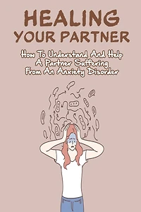 Healing Your Partner: How To Understand And Help A Partner Suffering From An Anxiety Disorder: Anxiety And Depression