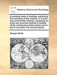 a Compleat Body of Distilling, Explaining the Mysteries That Science, Most Easy and Familiar Manner; Containing an Exact Accurate Method Making all Compound Cordial-waters now use, ... two Parts. By George Smith,