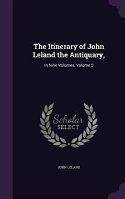 the Itinerary of John Leland Antiquary, Nine Volumes. Published by Mr. Thomas Hearne Third Edition: Printed From Hearne's Corrected Copy Bodleian Library. 9; Volume 5