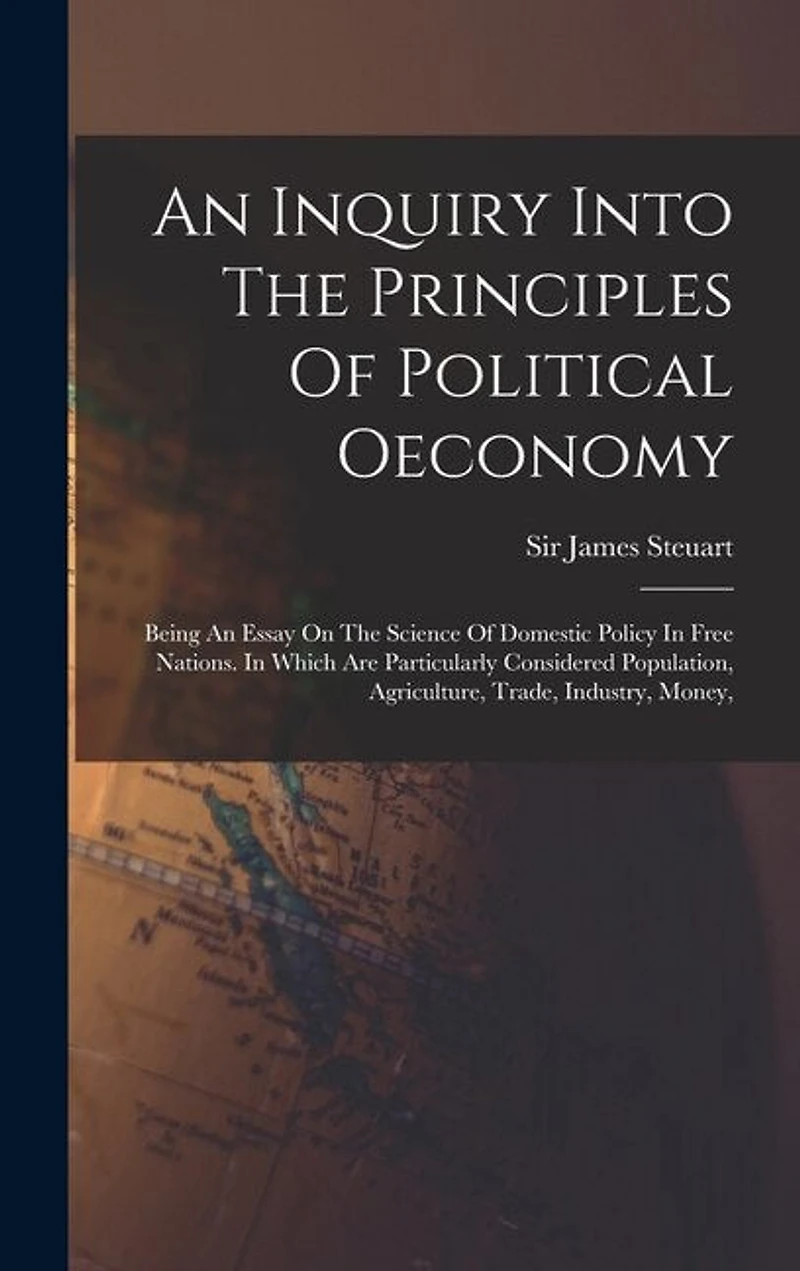 An Inquiry Into The Principles Of Political Oeconomy: Being An Essay On The Science Of Domestic Policy In Free Nations. In Which Are Particularly Considered Population, Agriculture, Trade, Industry, Money,