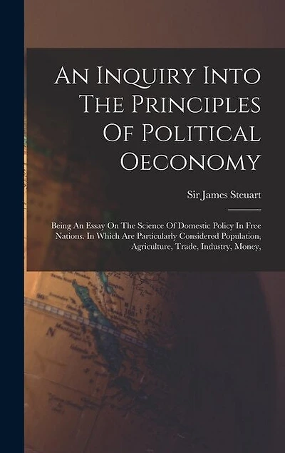 An Inquiry Into The Principles Of Political Oeconomy: Being An Essay On The Science Of Domestic Policy In Free Nations. In Which Are Particularly Considered Population, Agriculture, Trade, Industry, Money,