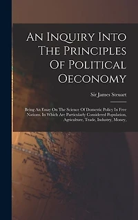 An Inquiry Into The Principles Of Political Oeconomy: Being An Essay On The Science Of Domestic Policy In Free Nations. In Which Are Particularly Considered Population, Agriculture, Trade, Industry, Money,
