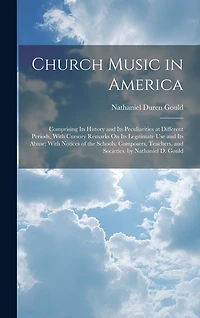 Church Music in America: Comprising Its History and Its Peculiarities at Different Periods, With Cursory Remarks On Its Legitimate Use and Its Abuse; With Notices of the Schools, Composers, Teachers, and Societies. by Nathaniel D. Gould
