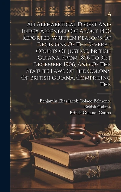 An Alphabetical Digest And Index Appended Of About 1800 Reported Written Reasons Of Decisions Of The Several Courts Of Justice, British Guiana, From 1856 To 31st December 1906, And Of The Statute Laws Of The Colony Of British Guiana