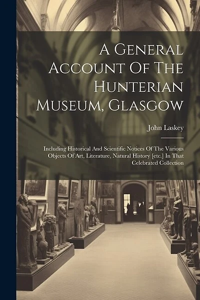 A General Account Of The Hunterian Museum, Glasgow: Including Historical And Scientific Notices Of The Various Objects Of Art, Literature, Natural History [etc.] In That Celebrated Collection