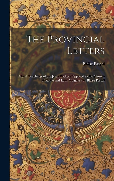 The Provincial Letters: Moral Teachings of the Jesuit Fathers Opposed to the Church of Rome and Latin Vulgate /by Blaise Pascal
