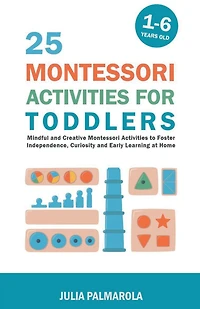 25 Montessori Activities for Toddlers: Mindful and Creative Montessori Activities to Foster Independence, Curiosity and Early Learning at Home