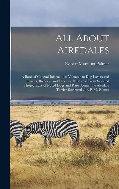 All About Airedales: A Book of General Information Valuable to Dog Lovers and Owners, Breeders and Fanciers, Illustrated From Selected Photographs of Noted Dogs and Rare Scenes. the Airedale Terrier Reviewed / by R.M. Palmer