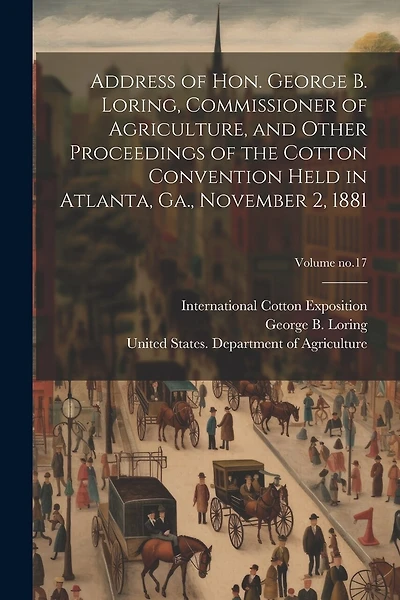 Address of Hon. George B. Loring, Commissioner of Agriculture, and Other Proceedings of the Cotton Convention Held in Atlanta, Ga., November 2, 1881; Volume no.17