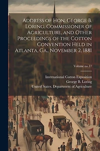 Address of Hon. George B. Loring, Commissioner of Agriculture, and Other Proceedings of the Cotton Convention Held in Atlanta, Ga., November 2, 1881; Volume no.17