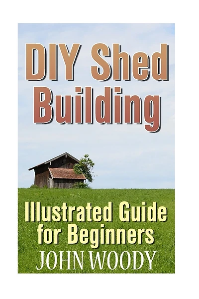 DIY Shed Building: Illustrated Guide for Beginners: (DIY Sheds, Shed Plans)