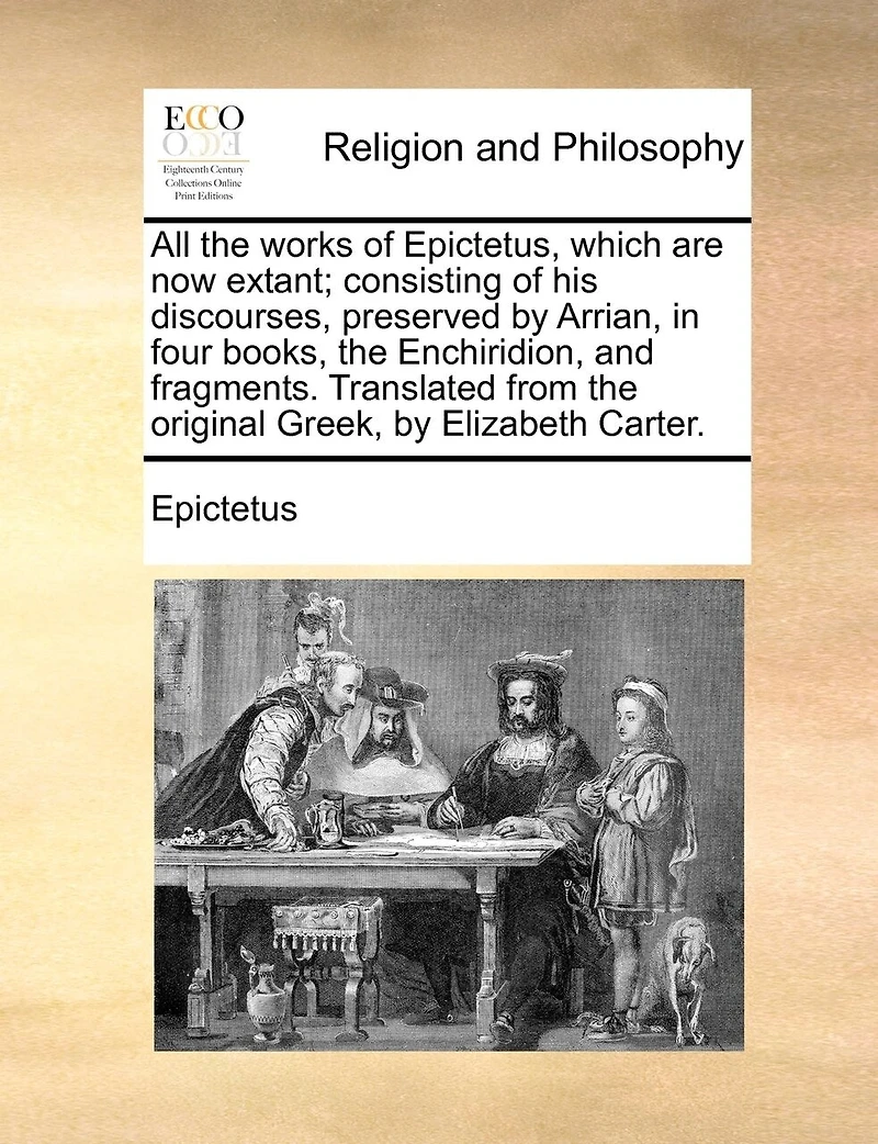 All The Works Of Epictetus, Which Are Now Extant; Consisting Of His Discourses, Preserved By Arrian, In Four Books, The Enchiridion, And Fragments. Translated From The Original Greek, By Elizabeth Carter.