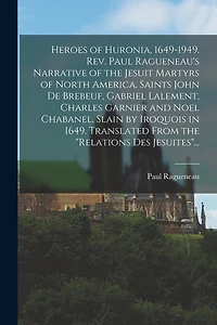 Heroes of Huronia, 1649-1949. Rev. Paul Ragueneau's Narrative of the Jesuit Martyrs of North America, Saints John De Brebeuf, Gabriel Lalement, Charles Garnier and Noel Chabanel, Slain by Iroquois in 1649. Translated From the "Relations Des Jesuites"...