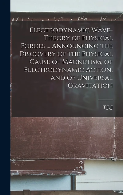 Electrodynamic Wave-theory of Physical Forces ... Announcing the Discovery of the Physical Cause of Magnetism, of Electrodynamic Action, and of Universal Gravitation