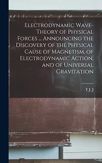 Electrodynamic Wave-theory of Physical Forces ... Announcing the Discovery of the Physical Cause of Magnetism, of Electrodynamic Action, and of Universal Gravitation