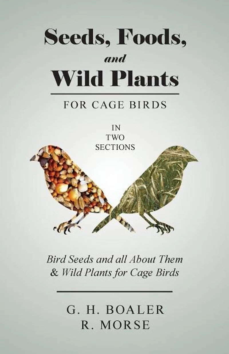 Seeds, Foods, and Wild Plants for Cage Birds - In Two Sections: Bird Seeds and all About Them & Wild Plants for Cage Birds