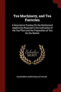 Tea Machinery, and Factories: A Descriptive Treatise On the Mechanical Appliances Required Cultivation of Plant an