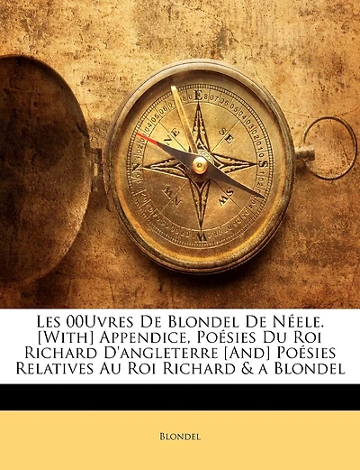 Les 00uvres De Blondel De Néele. [with] Appendice, Poésies Du Roi Richard D'angleterre [and] Poésies Relatives Au Roi Richard & A Blondel