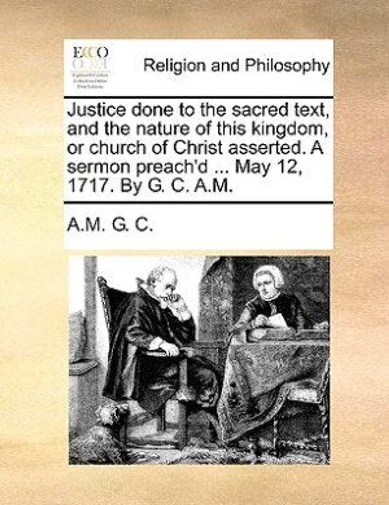 Justice Done To The Sacred Text, And Nature Of This Kingdom, Or Church Christ Asserted. A Sermon Preach'd ... May 12, 1717. By G. C. A.m