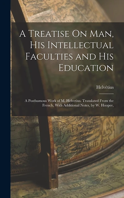 A Treatise On Man, His Intellectual Faculties and His Education: A Posthumous Work of M. Helvetius. Translated From the French, With Additional Notes, by W. Hooper,