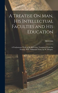 A Treatise On Man, His Intellectual Faculties and His Education: A Posthumous Work of M. Helvetius. Translated From the French, With Additional Notes, by W. Hooper,