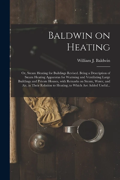 Baldwin on Heating; or, Steam Heating for Buildings Revised. Being a Description of Steam Heating Apparatus for Warming and Ventilating Large Buildings and Private Houses, With Remarks on Steam, Water, and Air, in Their Relation to Heating; to Which...