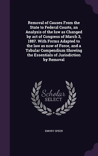 Removal of Causes From the State to Federal Courts, an Analysis Law as Changed by Act Congress March 3, 1887: With Forms Adapted Now Force, and a Tabular Compendium Showing Essentials J