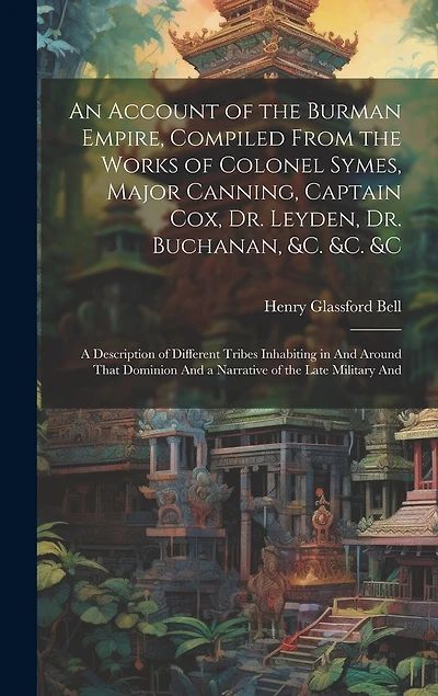 An Account of the Burman Empire, Compiled From the Works of Colonel Symes, Major Canning, Captain Cox, Dr. Leyden, Dr. Buchanan, &C. &C. &C: A Description of Different Tribes Inhabiting in And Around That Dominion And a Narrative of the Late Military And