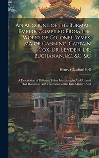 An Account of the Burman Empire, Compiled From the Works of Colonel Symes, Major Canning, Captain Cox, Dr. Leyden, Dr. Buchanan, &C. &C. &C: A Description of Different Tribes Inhabiting in And Around That Dominion And a Narrative of the Late Military And