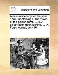 A New Miscellany For The Year 1737. Containing I. Vision Of Golden Rump, ... Ii. Dissertation Upon Kicking, Ix. Fog's Journal, July 16.