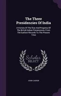 The Three Presidencies Of India: A History Of The Rise And Progress Of The British Indian Possessions, From The Earliest Records To