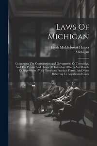 Laws Of Michigan: Concerning The Organization And Government Of Townships, And The Powers And Duties Of Township Officers And Boards Of Supervisors: With Numerous Practical Forms, And Notes Referring To Adjudicated Cases
