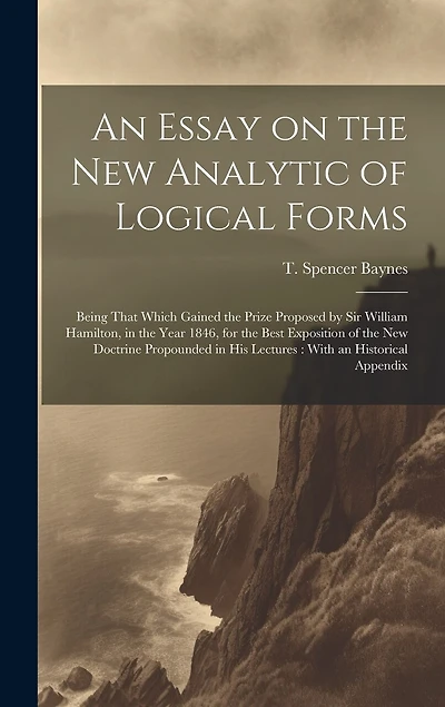 An Essay on the new Analytic of Logical Forms: Being That Which Gained the Prize Proposed by Sir William Hamilton, in the Year 1846, for the Best Exposition of the new Doctrine Propounded in his Lectures: With an Historical Appendix
