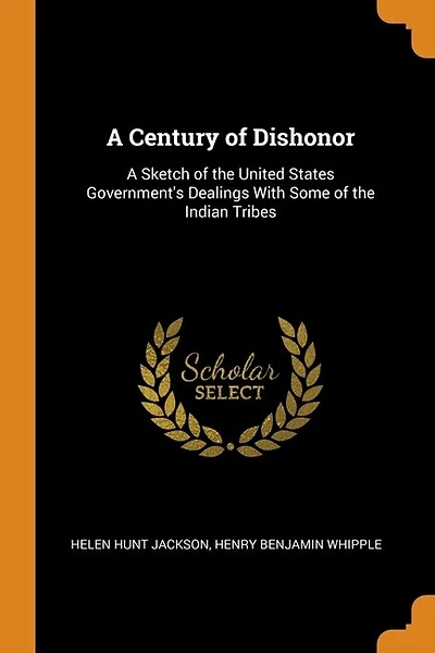 A Century of Dishonor: A Sketch of the United States Government's Dealings With Some of the Indian Tribes