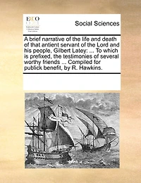 A Brief Narrative of the Life and Death of That Antient Servant of the Lord and His People, Gilbert Latey: To Which Is Prefixed, the Testimonies of Several Worthy Friends ... Compiled for Publick Benefit, by R. Hawkins.