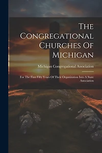 The Congregational Churches Of Michigan: For The First Fifty Years Of Their Organization Into A State Association
