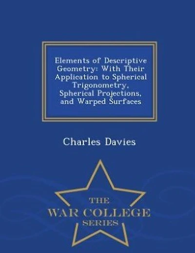 Elements of Descriptive Geometry: With Their Application to Spherical Trigonometry, Spherical Projections, and Warped Surfaces - War
