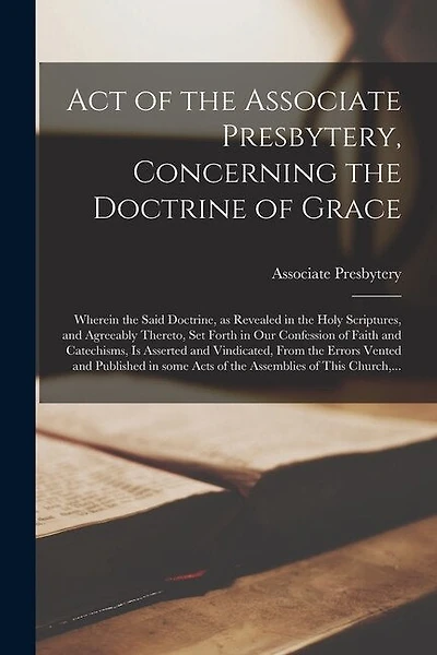 Act of the Associate Presbytery, Concerning the Doctrine of Grace: Wherein the Said Doctrine, as Revealed in the Holy Scriptures, and Agreeably Thereto, Set Forth in Our Confession of Faith and Catechisms, is Asserted and Vindicated, From the Errors...