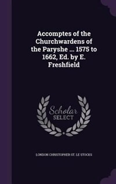 Accomptes of the Churchwardens Paryshe ... 1575 to 1662, Ed. by E. Freshfield