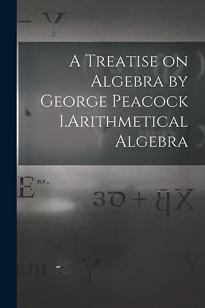 A Treatise on Algebra by George Peacock 1.Arithmetical Algebra