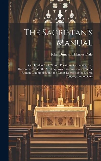 The Sacristan's Manual: or Handbook of Church Furniture, Ornament, Etc. Harmonized With the Most Approved Commentaries on the Roman Ceremonial, and the Latest Decrees of the Sacred Congregation of Rites