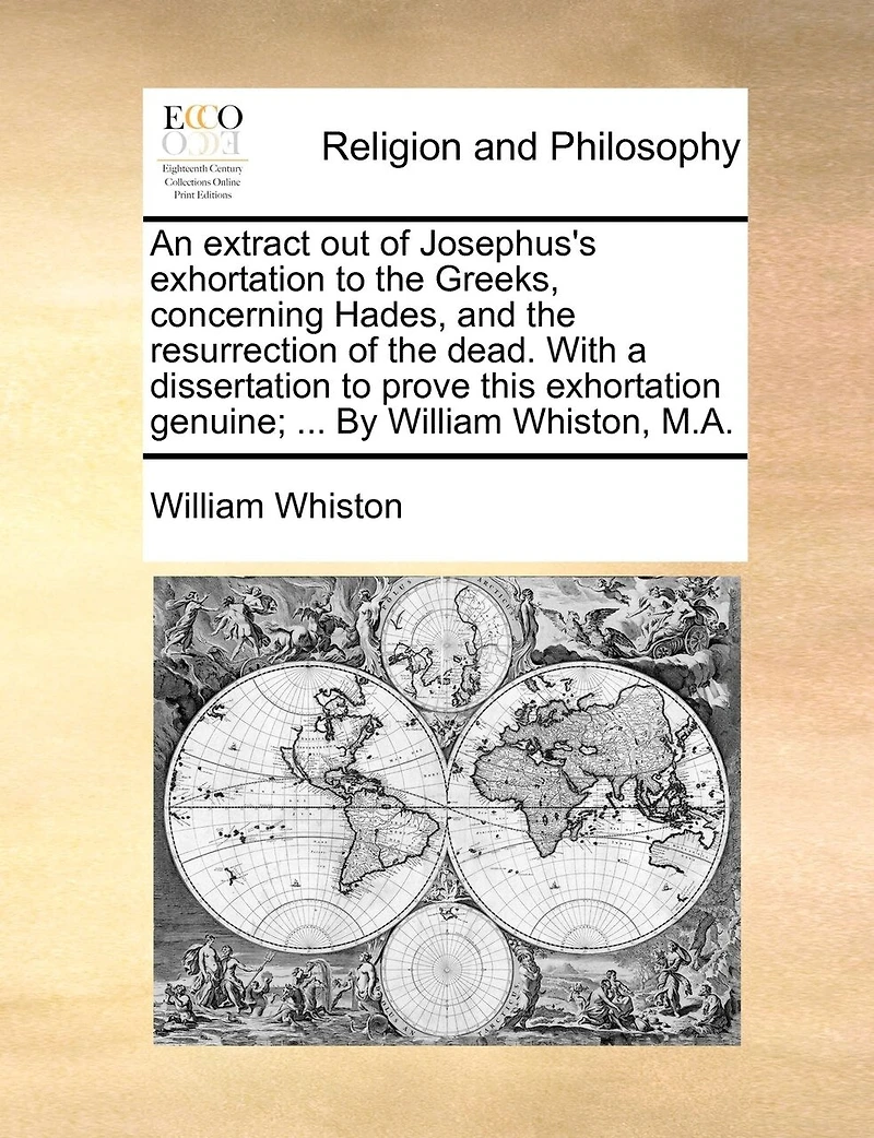 An Extract Out Of Josephus's Exhortation To The Greeks, Concerning Hades, And The Resurrection Of The Dead. With A Dissertation To Prove This Exhortation Genuine; ... By William Whiston, M.a.