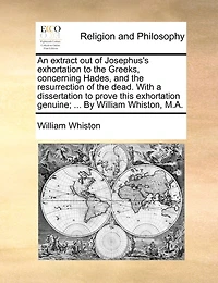 An Extract Out Of Josephus's Exhortation To The Greeks, Concerning Hades, And The Resurrection Of The Dead. With A Dissertation To Prove This Exhortation Genuine; ... By William Whiston, M.a.