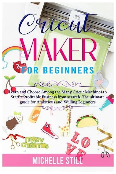 Cricut Maker For Beginners: Learn And Choose Among The Many Cricut Machines To Start A Profitable Business From Scratch. The Ul