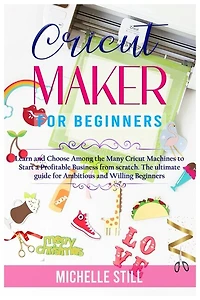 Cricut Maker For Beginners: Learn And Choose Among The Many Cricut Machines To Start A Profitable Business From Scratch. The Ul