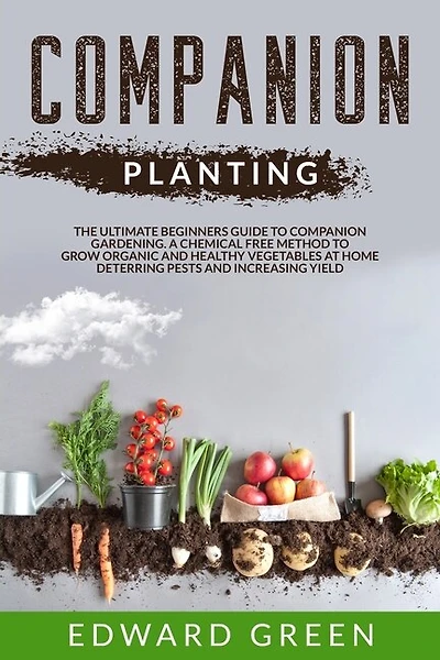 Companion Planting: The Ultimate Beginner's Guide To Companion Gardening; A Chemical Free Method To Grow Organic And He