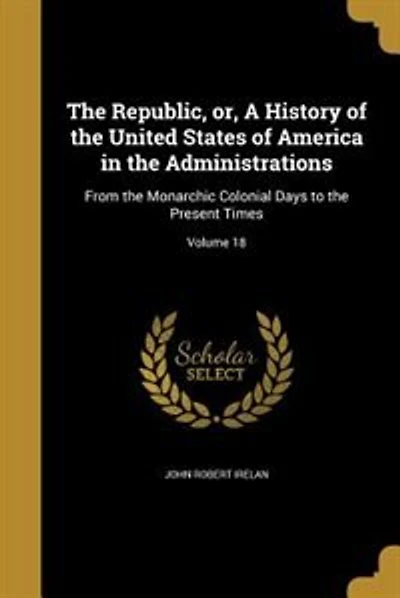 The Republic, or, A History of the United States of America in the Administrations: From the Monarchic Colonial Days to the Present Times; Volume 18